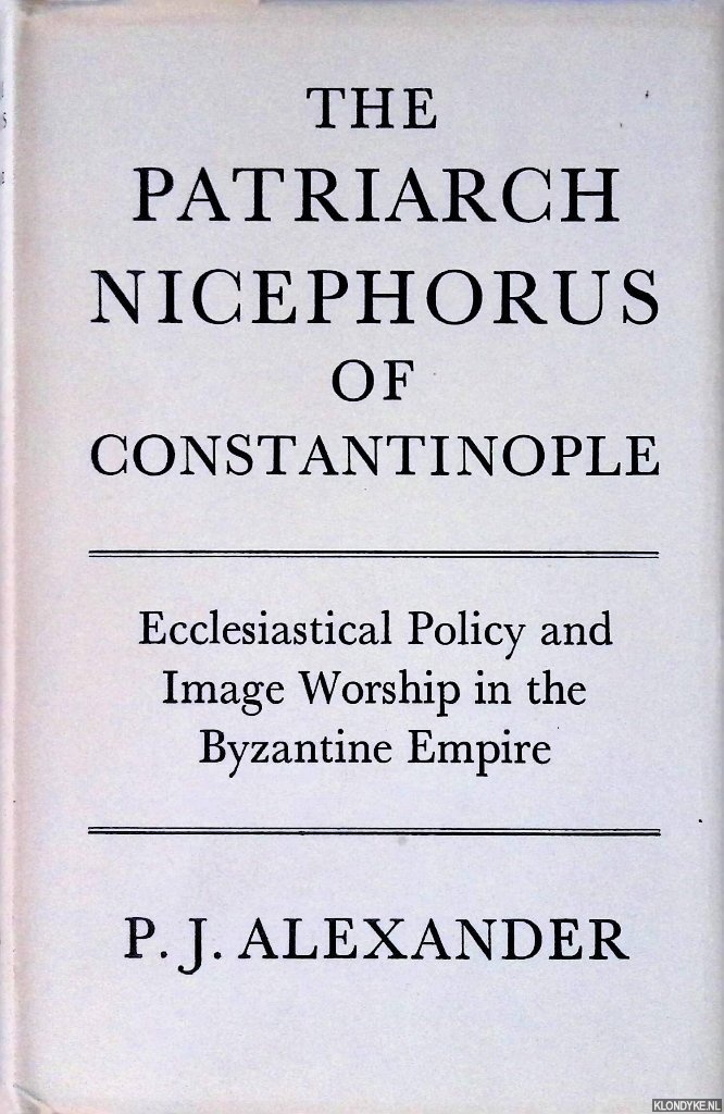 Alexander, P.J. - Patriarch Nicephorus of Constantinople: Ecclesiastical Policy and Image Worship in the Byzantine Empire