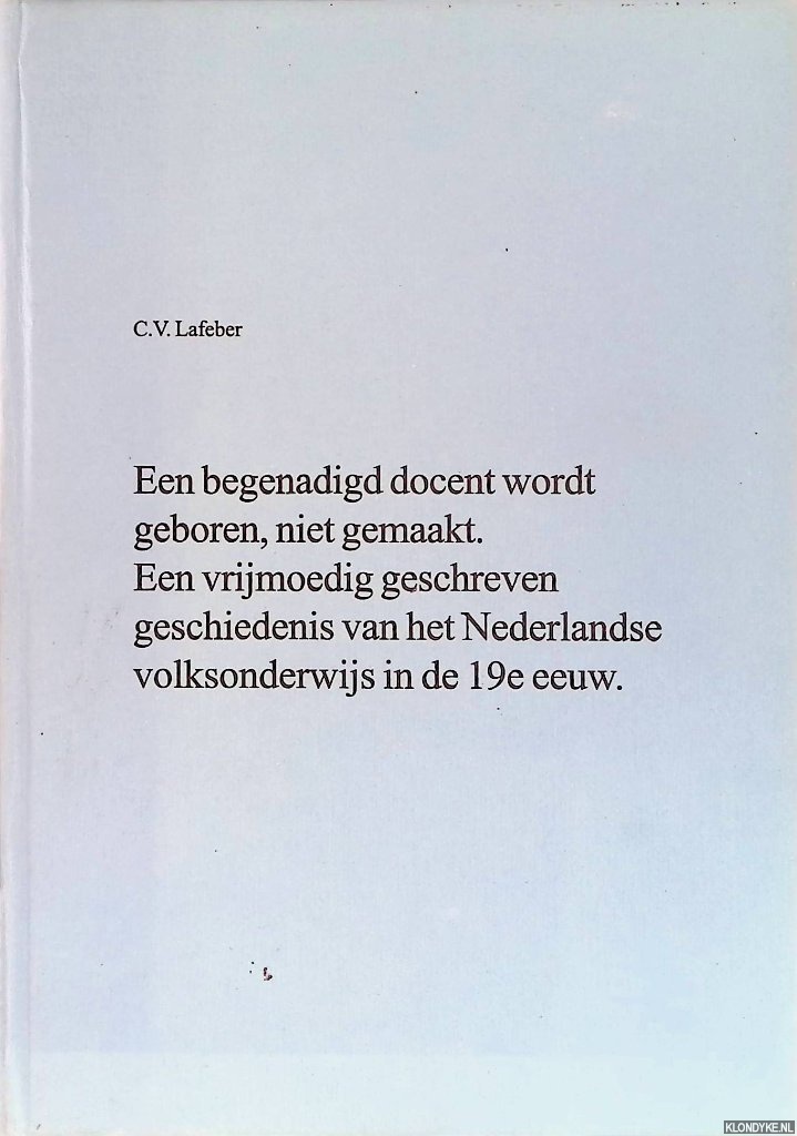 Lafeber, C.V. - Een begenadigd docent wordt geboren, niet gemaakt. Een vrijmoedig geschreven geschiedenis van het Nederlandse volksonderwijs in de 19e eeuw