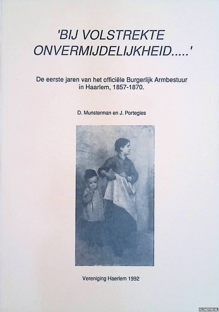 Munsterman, D. & J. Portegies - 'Bij volstrekte onvermijdelijkheid. . . ' De eerste jaren van het officile Burgerlijk Armbestuur in Haarlem, 1857-1870