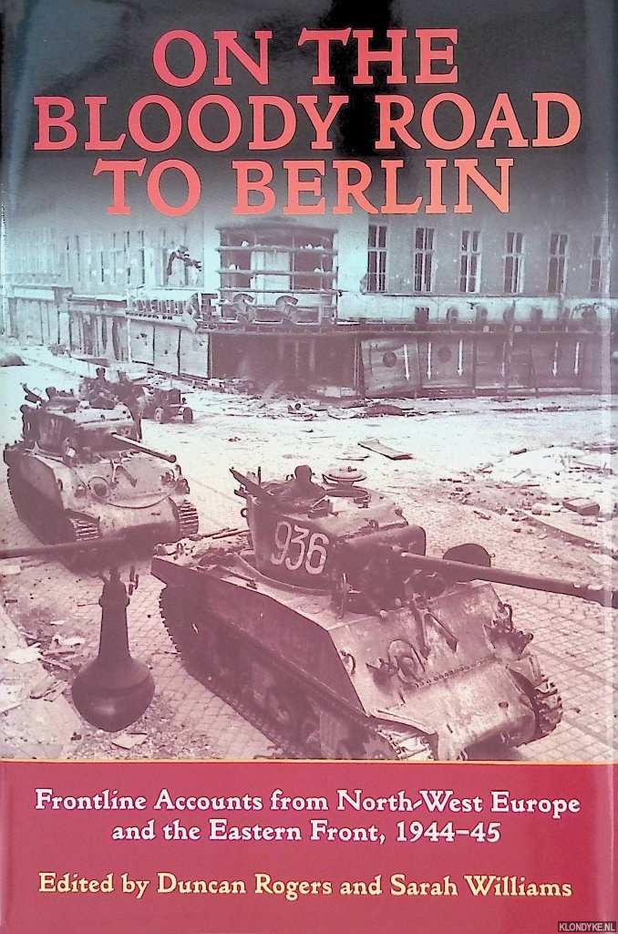 Rogers, Duncan & Sarah Williams (editors) - On the Bloody Road to Berlin: Frontline Accounts from North-West Europe & the Eastern Front, 1944-45